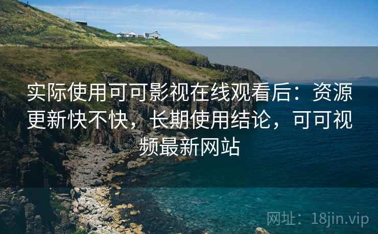 实际使用可可影视在线观看后：资源更新快不快，长期使用结论，可可视频最新网站