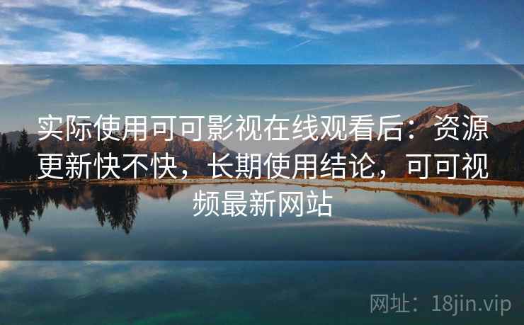 实际使用可可影视在线观看后：资源更新快不快，长期使用结论，可可视频最新网站