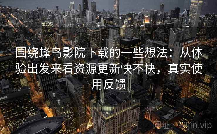 围绕蜂鸟影院下载的一些想法：从体验出发来看资源更新快不快，真实使用反馈