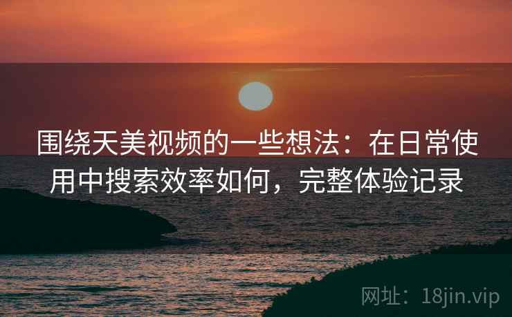 围绕天美视频的一些想法：在日常使用中搜索效率如何，完整体验记录