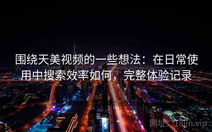 围绕天美视频的一些想法：在日常使用中搜索效率如何，完整体验记录