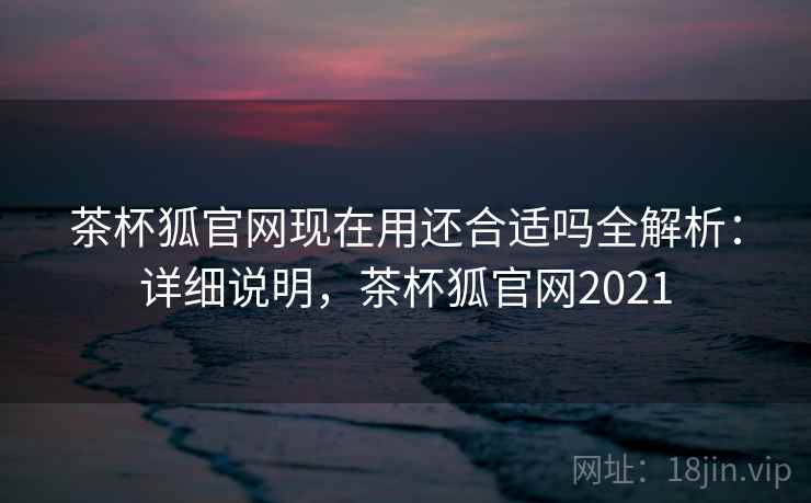 茶杯狐官网现在用还合适吗全解析：详细说明，茶杯狐官网2021