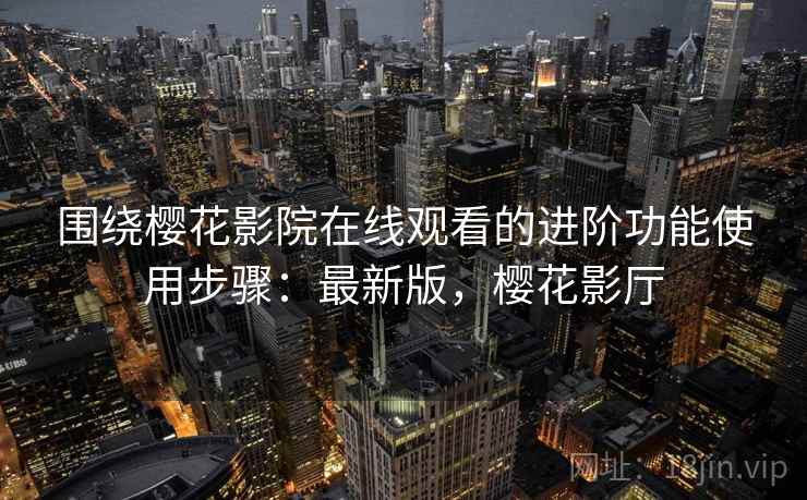 围绕樱花影院在线观看的进阶功能使用步骤：最新版，樱花影厅