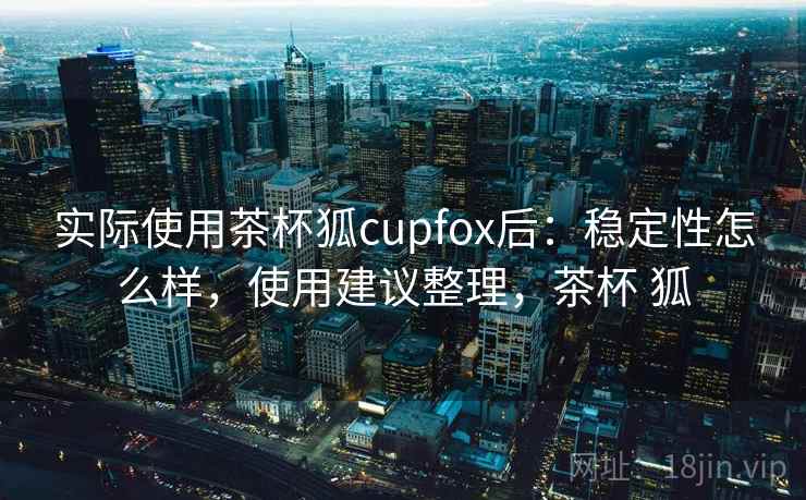 实际使用茶杯狐cupfox后：稳定性怎么样，使用建议整理，茶杯 狐
