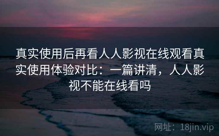 真实使用后再看人人影视在线观看真实使用体验对比：一篇讲清，人人影视不能在线看吗
