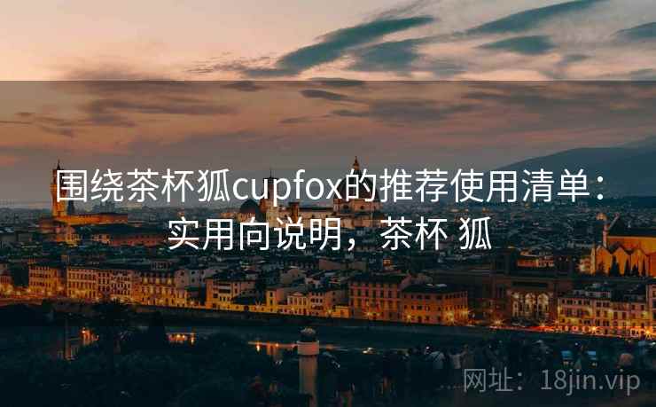 围绕茶杯狐cupfox的推荐使用清单：实用向说明，茶杯 狐