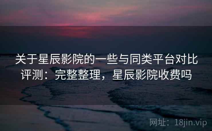 关于星辰影院的一些与同类平台对比评测：完整整理，星辰影院收费吗