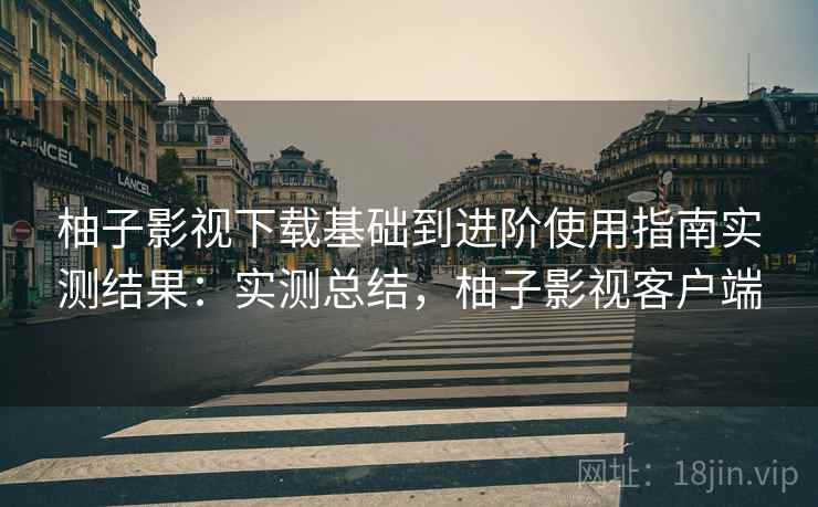 柚子影视下载基础到进阶使用指南实测结果：实测总结，柚子影视客户端