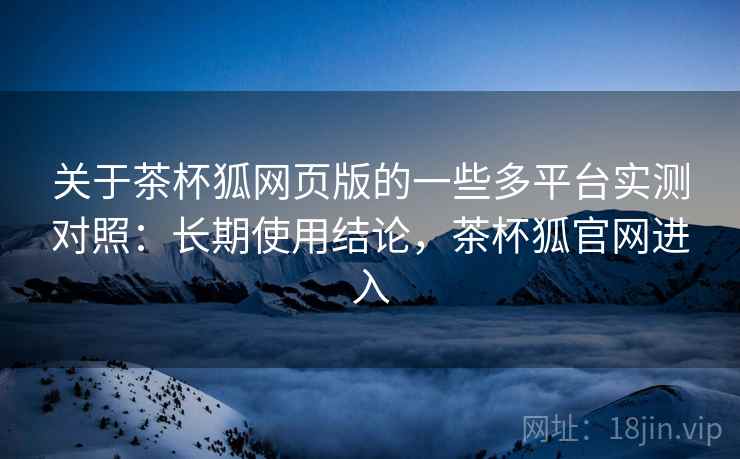 关于茶杯狐网页版的一些多平台实测对照：长期使用结论，茶杯狐官网进入