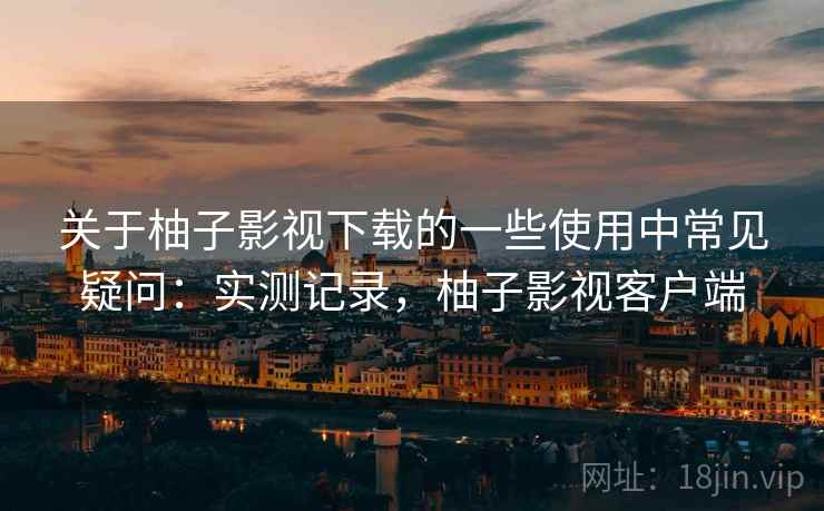 关于柚子影视下载的一些使用中常见疑问：实测记录，柚子影视客户端