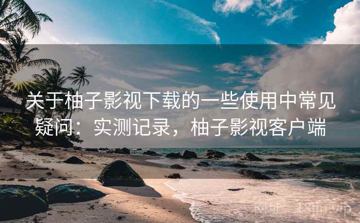 关于柚子影视下载的一些使用中常见疑问：实测记录，柚子影视客户端