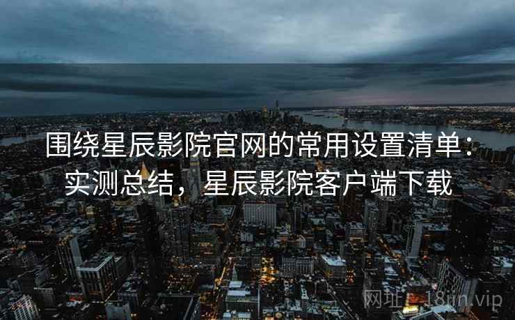 围绕星辰影院官网的常用设置清单：实测总结，星辰影院客户端下载