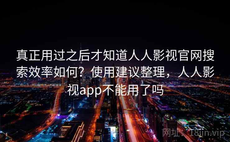 真正用过之后才知道人人影视官网搜索效率如何？使用建议整理，人人影视app不能用了吗