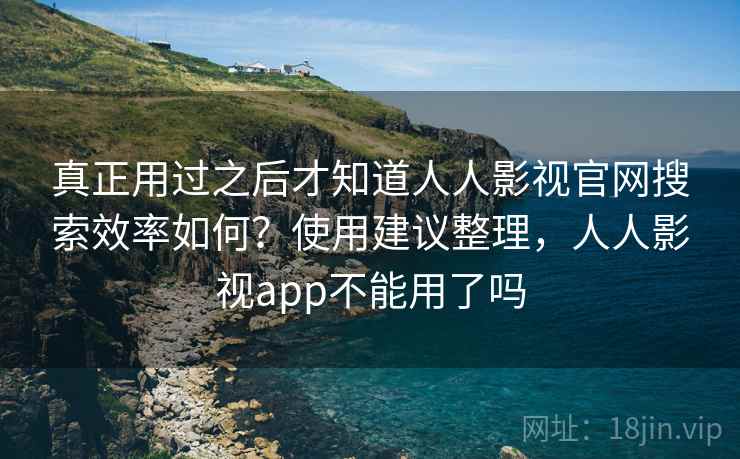 真正用过之后才知道人人影视官网搜索效率如何？使用建议整理，人人影视app不能用了吗