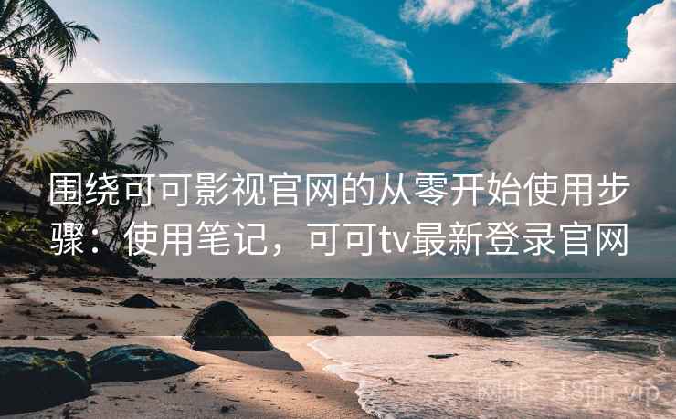 围绕可可影视官网的从零开始使用步骤：使用笔记，可可tv最新登录官网