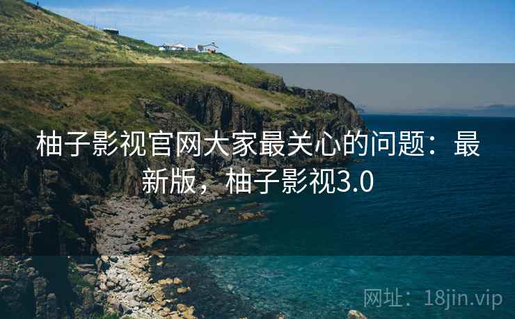 柚子影视官网大家最关心的问题：最新版，柚子影视3.0