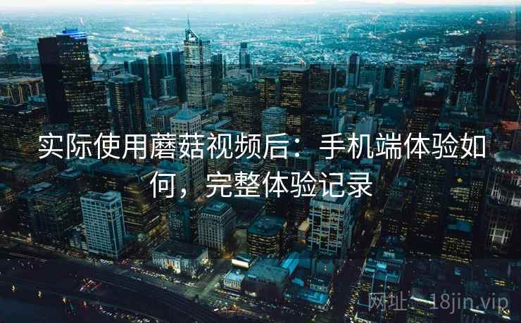 实际使用蘑菇视频后：手机端体验如何，完整体验记录
