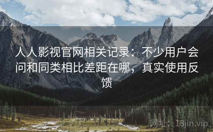 人人影视官网相关记录：不少用户会问和同类相比差距在哪，真实使用反馈