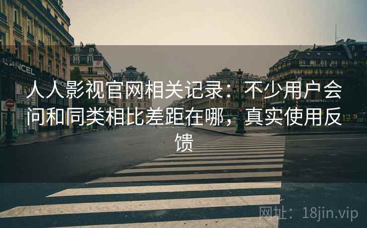 人人影视官网相关记录：不少用户会问和同类相比差距在哪，真实使用反馈