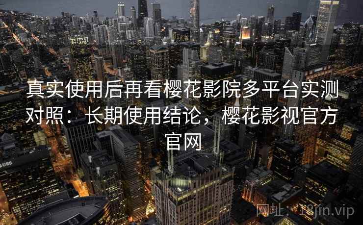 真实使用后再看樱花影院多平台实测对照：长期使用结论，樱花影视官方官网