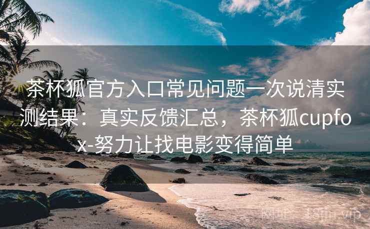 茶杯狐官方入口常见问题一次说清实测结果：真实反馈汇总，茶杯狐cupfox-努力让找电影变得简单