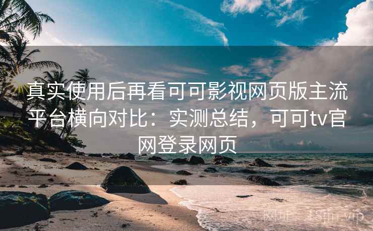 真实使用后再看可可影视网页版主流平台横向对比：实测总结，可可tv官网登录网页