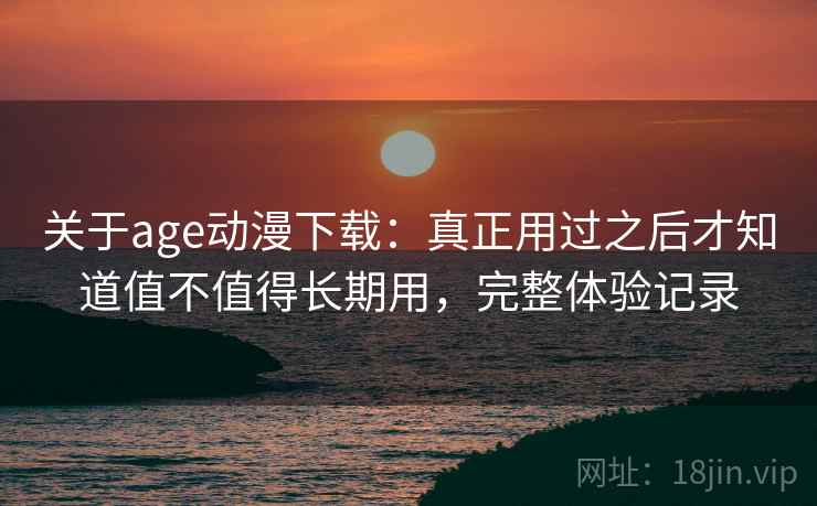 关于age动漫下载：真正用过之后才知道值不值得长期用，完整体验记录