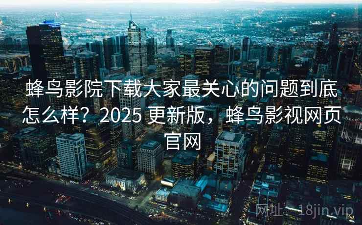 蜂鸟影院下载大家最关心的问题到底怎么样？2025 更新版，蜂鸟影视网页官网