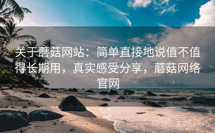 关于蘑菇网站：简单直接地说值不值得长期用，真实感受分享，蘑菇网络官网