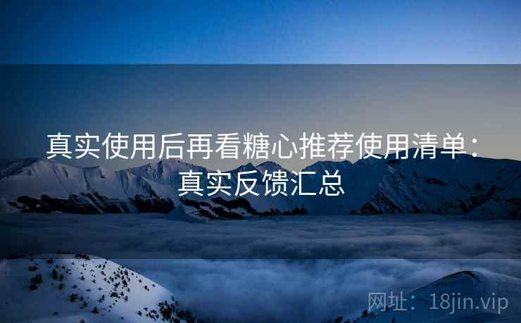 真实使用后再看糖心推荐使用清单：真实反馈汇总