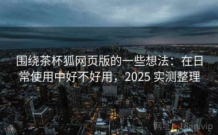 围绕茶杯狐网页版的一些想法：在日常使用中好不好用，2025 实测整理