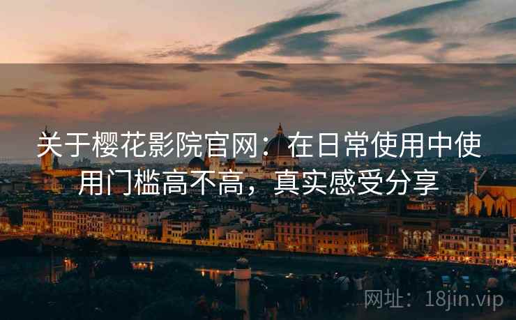 关于樱花影院官网：在日常使用中使用门槛高不高，真实感受分享
