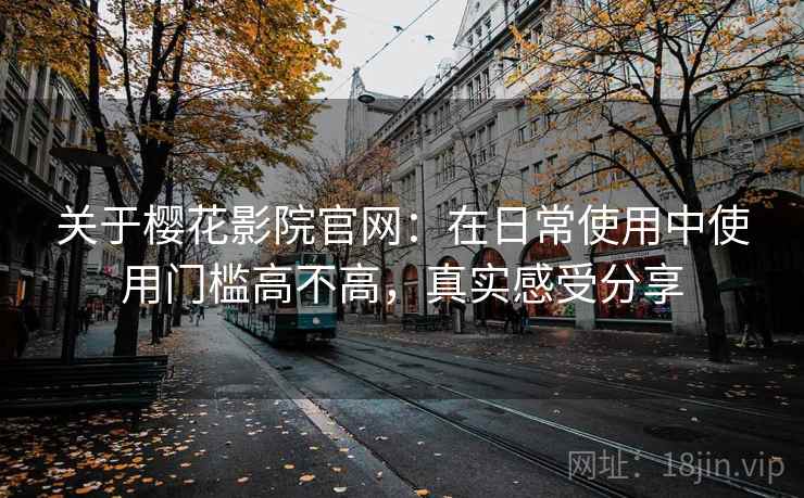 关于樱花影院官网：在日常使用中使用门槛高不高，真实感受分享