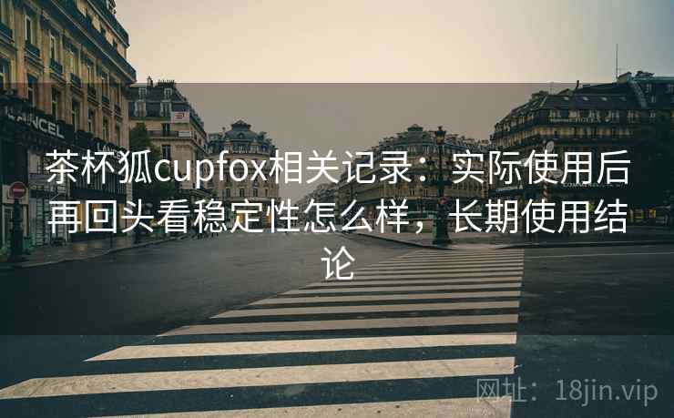 茶杯狐cupfox相关记录：实际使用后再回头看稳定性怎么样，长期使用结论
