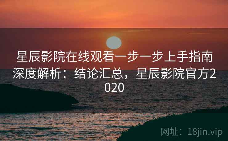 星辰影院在线观看一步一步上手指南深度解析：结论汇总，星辰影院官方2020