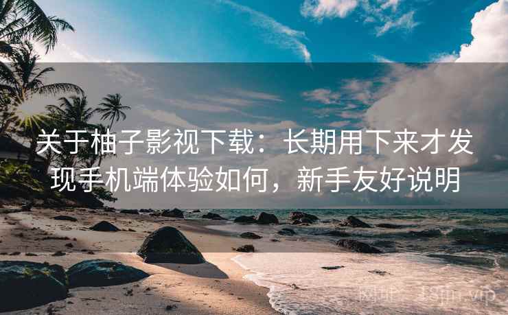 关于柚子影视下载：长期用下来才发现手机端体验如何，新手友好说明