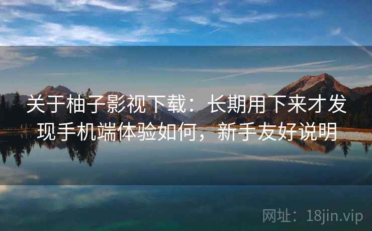 关于柚子影视下载：长期用下来才发现手机端体验如何，新手友好说明