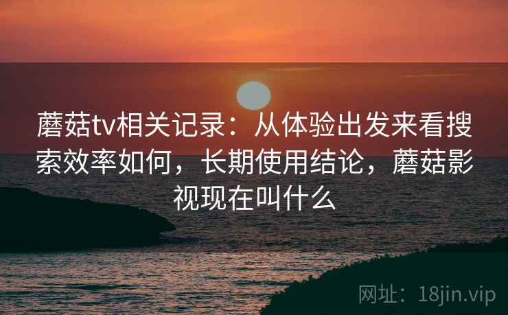 蘑菇tv相关记录：从体验出发来看搜索效率如何，长期使用结论，蘑菇影视现在叫什么