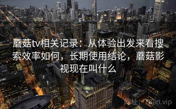 蘑菇tv相关记录：从体验出发来看搜索效率如何，长期使用结论，蘑菇影视现在叫什么