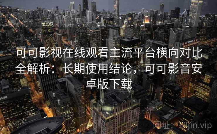 可可影视在线观看主流平台横向对比全解析：长期使用结论，可可影音安卓版下载