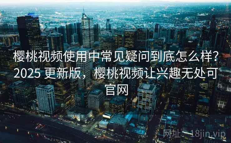 樱桃视频使用中常见疑问到底怎么样？2025 更新版，樱桃视频让兴趣无处可官网