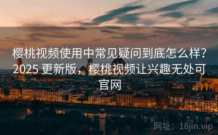 樱桃视频使用中常见疑问到底怎么样？2025 更新版，樱桃视频让兴趣无处可官网
