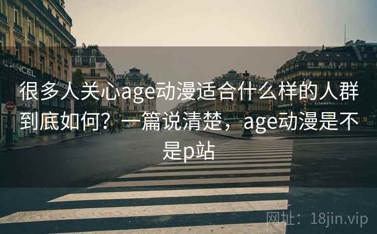 很多人关心age动漫适合什么样的人群到底如何？一篇说清楚，age动漫是不是p站