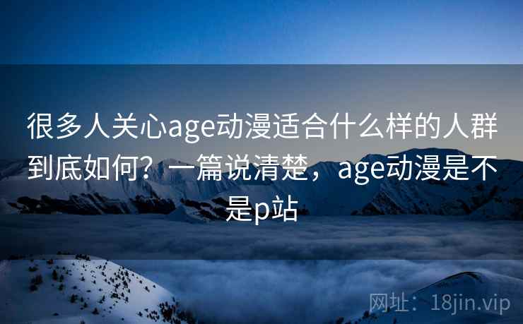 很多人关心age动漫适合什么样的人群到底如何？一篇说清楚，age动漫是不是p站