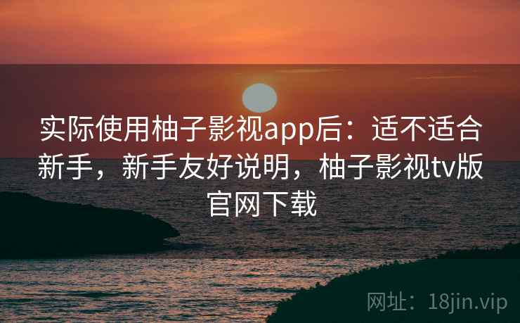 实际使用柚子影视app后：适不适合新手，新手友好说明，柚子影视tv版官网下载
