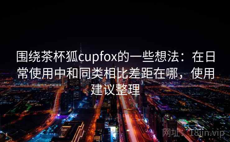 围绕茶杯狐cupfox的一些想法：在日常使用中和同类相比差距在哪，使用建议整理