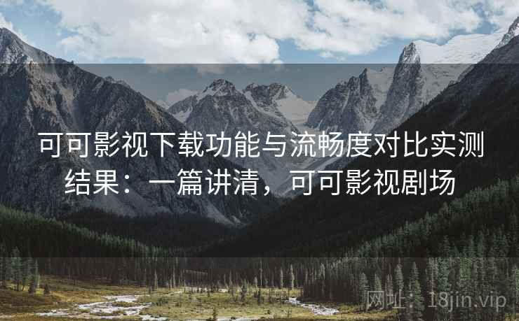 可可影视下载功能与流畅度对比实测结果：一篇讲清，可可影视剧场