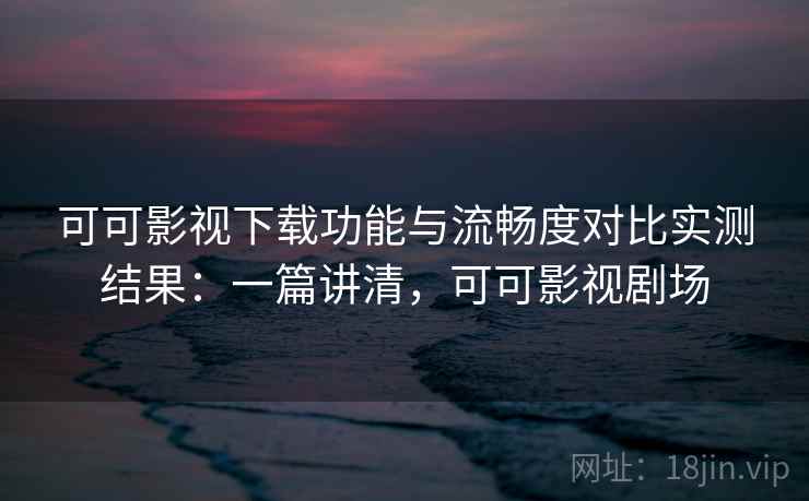 可可影视下载功能与流畅度对比实测结果：一篇讲清，可可影视剧场