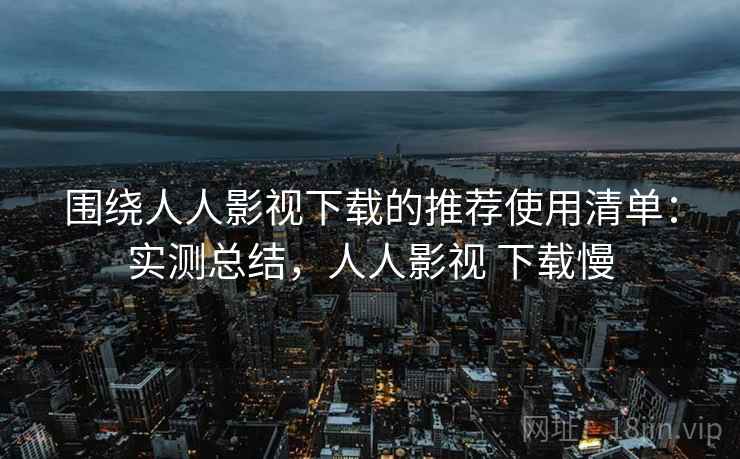 围绕人人影视下载的推荐使用清单：实测总结，人人影视 下载慢