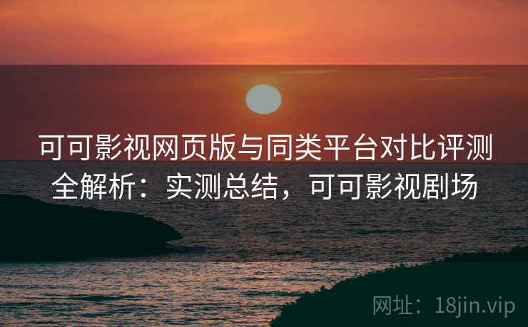 可可影视网页版与同类平台对比评测全解析：实测总结，可可影视剧场